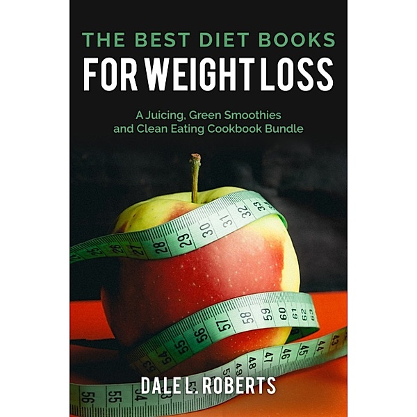 The Best Diet Books for Weight Loss: A Juicing, Green Smoothies, and Clean Eating Cookbook Bundle, Dale L. Roberts