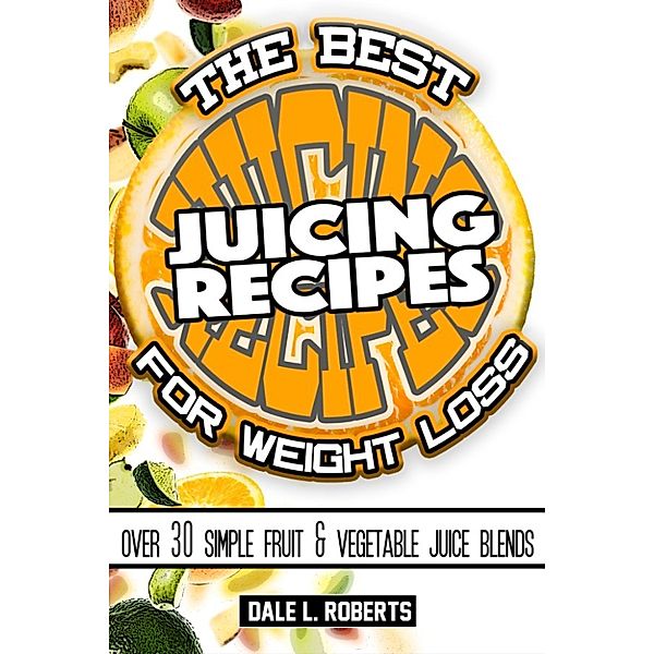 The Best Juicing Recipes for Weight Loss: Over 30 Healthy Fruit & Vegetable Blends, Dale L. Roberts