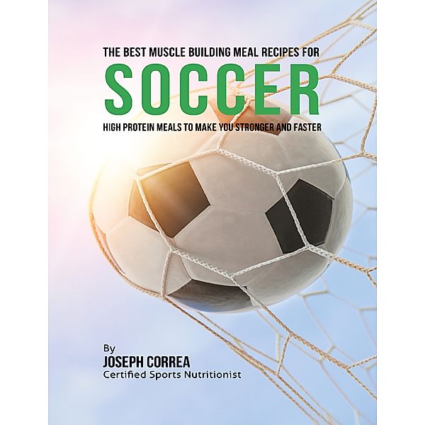 The Best Muscle Building Meal Recipes for Soccer: High Protein Meals to Make You Stronger and Faster, Joseph Correa