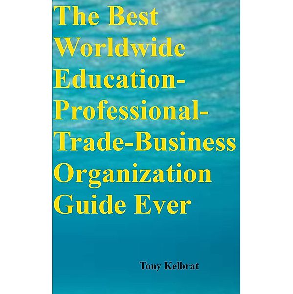 The Best Worldwide Education-Professional-Trade-Business Organization Guide Ever, Tony Kelbrat