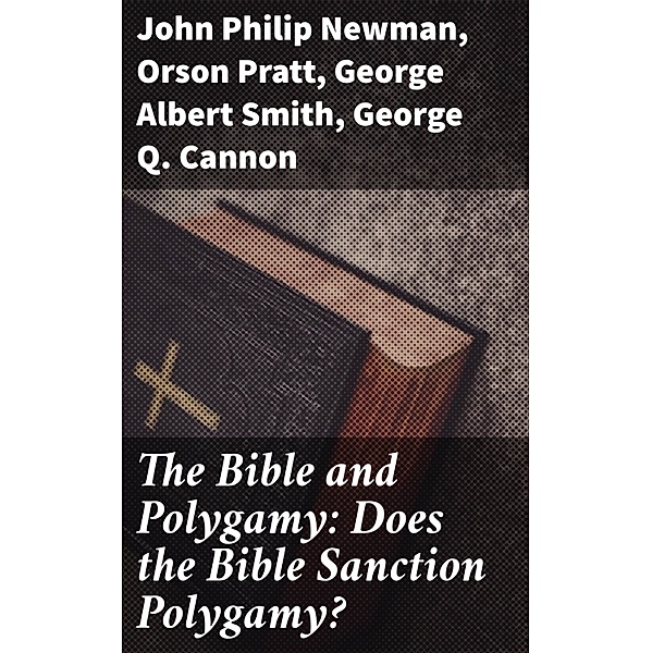 The Bible and Polygamy: Does the Bible Sanction Polygamy?, George Q. Cannon, Orson Pratt, John Philip Newman, George Albert Smith