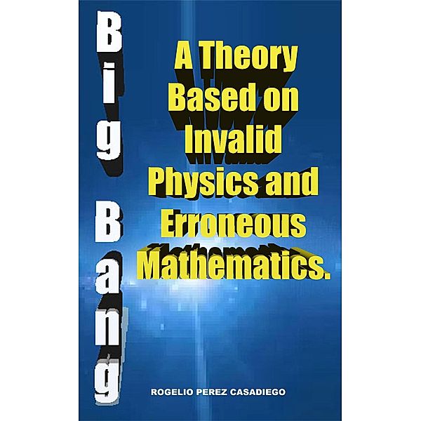 The Big Bang: A Theory Based on Invalid Physics, and Erroneuos Mathematics., Rogelio Perez Casadiego