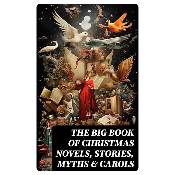 The Big Book of Christmas Novels, Stories, Myths & Carols, Bjørnstjerne Bjørnson, Max Brand, Jacob A. Riis, S. Weir Mitchell, Elbridge S. Brooks, Edward A. Rand, W. H. H. Murray, Florence L. Barclay, E. T. A. Hoffmann, Harrison S. Morris, Robert E. Howard, Marjorie L. C. Pickthall, William Wordsworth, Sarah P. Doughty, Hans Christian Andersen, William Butler Yeats, Richard Watson Gilder, Lucy Maud Montgomery, Anton Chekhov, Mary Elizabeth Braddon, Mary Louisa Molesworth, Leo Tolstoy, Fyodor Dostoevsky, Carolyn Wells, Cecil Frances Alexander, Mary E. Wilkins Freeman, Margaret Deland, William Drummond, Robert Southwell, Reginald Heber, Alfred Tennyson, George Macdonald, A. S. Boyd, Maxime Du Camp, Charles Mackay, Mary Austin, Juliana Horatia Ewing, Guy de Maupassant, Brothers Grimm, Clement Moore, Susan Anne Livingston, Ridley Sedgwick, Nora A. Smith, Phebe A. Curtiss, Nellie C. King, John Addington Symonds, Lucy Wheelock, Aunt Hede, Frederick E. Dewhurst, Jay T. Stocking, Anna Robinson, Florence M. Kingsley, M. A. L. Lane, Elizabeth Harkison, Raymond Mcalden, F. E. Mann, Sophie May, Winifred M. Kirkland, Katherine Pyle, Grace Margaret Gallaher, Elia W. Peattie, F. Arnstein, James Weber Linn, Antonio Maré, Pedro A. de Alarcón, Jules Simon, Marion Clifford, Louisa May Alcott, E. E. Hale, Georg Schuster, Matilda Betham Edwards, Angelo J. Lewis, William Francis Dawson, CHRISTOPHER NORTH, Alfred Domett, Dinah Maria Mulock, James S. Park, Edmund Hamilton Sears, Henry Van Dyke, Edmund Bolton, C. S. Stone, Harriet F. Blodgett, John G. Whittier, Christian Burke, Emily Huntington Miller, Cyril Winterbotham, Enoch Arnold Bennett, John Punnett Peters, Laura Elizabeth Richards, Arthur Conan Doyle, Frances Hodgson Burnett, Selma Lagerlöf, Andrew Lang, Frances Ridley Havergal, Alphonse Daudet, William John Locke, Walter Scott, Gustavo Adolfo Bécquer, John Leighton, Booth Tarkington, Ralph Henry Barbour, Benito Pérez Galdós, Charles Dickens, Ruth McEnery Stuart, Alice Duer Miller, Elizabeth Cleghorn Gaskell, Armando Palacio Valdés, William Morris, Anthony Trollope, Marcel Prévost, Rudyard Kipling, Beatrix Potter, Robert Herrick, Mark Twain, Mary Hartwell Catherwood, Emily Dickinson, Bret Harte, Hamilton Wright Mabie, Meredith Nicholson, Lucas Malet, Ellis Parker Butler, Washington Irving, Isaac Watts, James Russell Lowell, Harriet Beecher Stowe, Willa Cather, Nathaniel Hawthorne, James Whitcomb Riley, Thomas Nelson Page, O. Henry, Phillips Brooks, Saki, Cyrus Townsend Brady, William Makepeace Thackeray, Mary Stewart Cutting, Martin Luther, Sarah Orne Jewett, François Coppée, Oliver Bell Bunce, Susan Coolidge, Samuel McChord Crothers, Maud Lindsay, Alice Hale Burnett, Walter Crane, André Theuriet, Amy Ella Blanchard, Robert Louis Stevenson, Isabel Cecilia Williams, Evaleen Stein, Nell Speed, Amanda M. Douglas, Edgar Wallace, George Wither, Booker T. Washington, Olive Thorne Miller, Margaret Sidney, William Douglas O'Connor, William Shakespeare, Vernon Lee, Anne Hollingsworth Wharton, Henry Vaughan, Eliza Cook, Kate Upson Clark, Ben Jonson, Ernest Ingersoll, Frank Samuel Child, Willis Boyd Allen, Georgianna M. Bishop, Henry Wadsworth Longfellow, Edward Thring, F. L. Stealey, James Selwin Tait, Tudor Jenks, L. Frank Baum, C. N. Williamson, A. M. Williamson, J. M. Barrie, Eleanor H. Porter, Annie F. Johnston