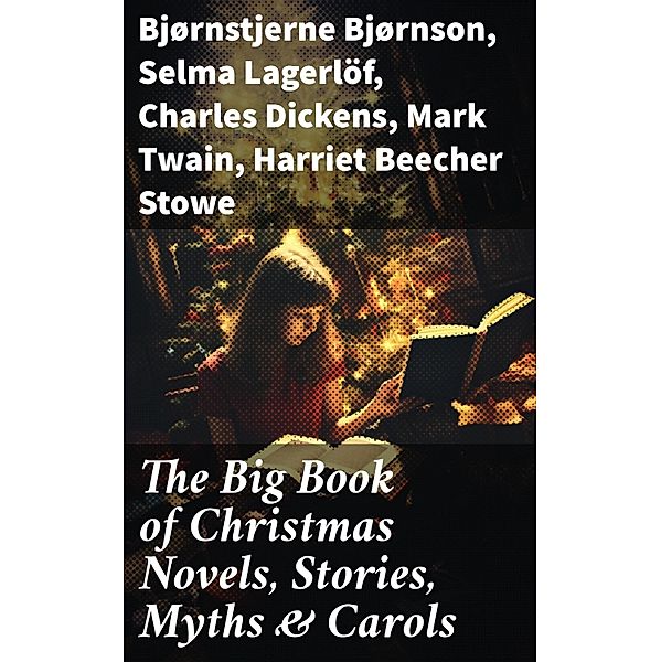 The Big Book of Christmas Novels, Stories, Myths & Carols, Bjørnstjerne Bjørnson, Max Brand, Jacob A. Riis, S. Weir Mitchell, Elbridge S. Brooks, Edward A. Rand, W. H. H. Murray, Florence L. Barclay, E. T. A. Hoffmann, Harrison S. Morris, Robert E. Howard, Marjorie L. C. Pickthall, William Wordsworth, Sarah P. Doughty, Hans Christian Andersen, William Butler Yeats, Richard Watson Gilder, Lucy Maud Montgomery, Anton Chekhov, Mary Elizabeth Braddon, Mary Louisa Molesworth, Leo Tolstoy, Fyodor Dostoevsky, Carolyn Wells, Cecil Frances Alexander, Mary E. Wilkins Freeman, Margaret Deland, William Drummond, Robert Southwell, Reginald Heber, Alfred Tennyson, George Macdonald, A. S. Boyd, Maxime Du Camp, Charles Mackay, Mary Austin, Juliana Horatia Ewing, Guy de Maupassant, Brothers Grimm, Clement Moore, Susan Anne Livingston, Ridley Sedgwick, Nora A. Smith, Phebe A. Curtiss, Nellie C. King, John Addington Symonds, Lucy Wheelock, Aunt Hede, Frederick E. Dewhurst, Jay T. Stocking, Anna Robinson, Florence M. Kingsley, M. A. L. Lane, Elizabeth Harkison, Raymond Mcalden, F. E. Mann, Sophie May, Winifred M. Kirkland, Katherine Pyle, Grace Margaret Gallaher, Elia W. Peattie, F. Arnstein, James Weber Linn, Antonio Maré, Pedro A. de Alarcón, Jules Simon, Marion Clifford, Louisa May Alcott, E. E. Hale, Georg Schuster, Matilda Betham Edwards, Angelo J. Lewis, William Francis Dawson, CHRISTOPHER NORTH, Alfred Domett, Dinah Maria Mulock, James S. Park, Edmund Hamilton Sears, Henry Van Dyke, Edmund Bolton, C. S. Stone, Harriet F. Blodgett, John G. Whittier, Christian Burke, Emily Huntington Miller, Cyril Winterbotham, Enoch Arnold Bennett, John Punnett Peters, Laura Elizabeth Richards, Arthur Conan Doyle, Frances Hodgson Burnett, Selma Lagerlöf, Andrew Lang, Frances Ridley Havergal, Alphonse Daudet, William John Locke, Walter Scott, Gustavo Adolfo Bécquer, John Leighton, Booth Tarkington, Ralph Henry Barbour, Benito Pérez Galdós, Charles Dickens, Ruth McEnery Stuart, Alice Duer Miller, Elizabeth Cleghorn Gaskell, Armando Palacio Valdés, William Morris, Anthony Trollope, Marcel Prévost, Rudyard Kipling, Beatrix Potter, Robert Herrick, Mark Twain, Mary Hartwell Catherwood, Emily Dickinson, Bret Harte, Hamilton Wright Mabie, Meredith Nicholson, Lucas Malet, Ellis Parker Butler, Washington Irving, Isaac Watts, James Russell Lowell, Harriet Beecher Stowe, Willa Cather, Nathaniel Hawthorne, James Whitcomb Riley, Thomas Nelson Page, O. Henry, Phillips Brooks, Saki, Cyrus Townsend Brady, William Makepeace Thackeray, Mary Stewart Cutting, Martin Luther, Sarah Orne Jewett, François Coppée, Oliver Bell Bunce, Susan Coolidge, Samuel McChord Crothers, Maud Lindsay, Alice Hale Burnett, Walter Crane, André Theuriet, Amy Ella Blanchard, Robert Louis Stevenson, Isabel Cecilia Williams, Evaleen Stein, Nell Speed, Amanda M. Douglas, Edgar Wallace, George Wither, Booker T. Washington, Olive Thorne Miller, Margaret Sidney, William Douglas O'Connor, William Shakespeare, Vernon Lee, Anne Hollingsworth Wharton, Henry Vaughan, Eliza Cook, Kate Upson Clark, Ben Jonson, Ernest Ingersoll, Frank Samuel Child, Willis Boyd Allen, Georgianna M. Bishop, Henry Wadsworth Longfellow, Edward Thring, F. L. Stealey, James Selwin Tait, Tudor Jenks, L. Frank Baum, C. N. Williamson, A. M. Williamson, J. M. Barrie, Eleanor H. Porter, Annie F. Johnston