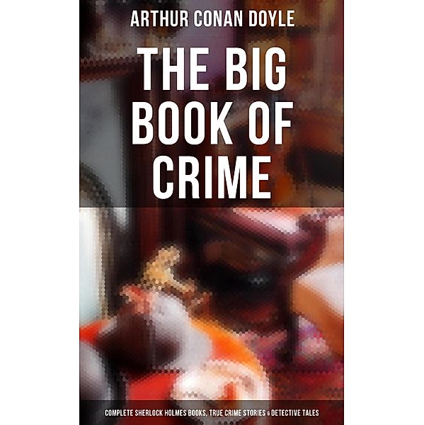 The Big Book of Crime: Complete Sherlock Holmes Books, True Crime Stories & Detective Tales, Arthur Conan Doyle