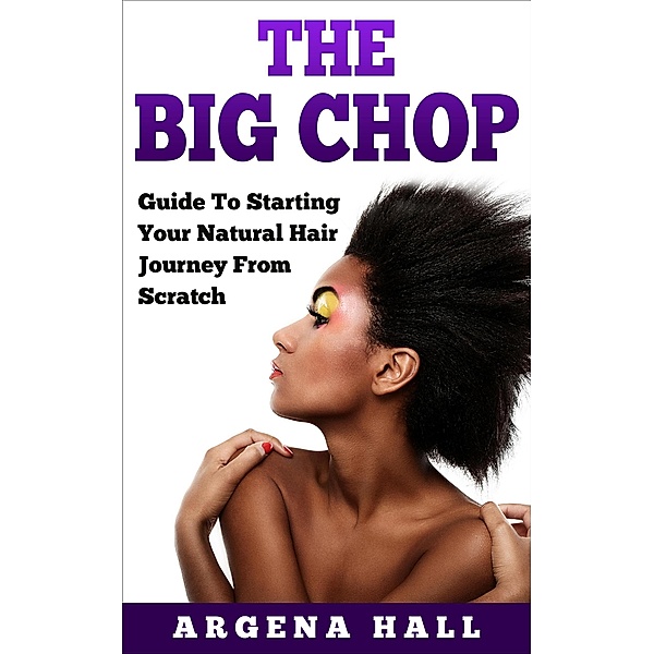 The Big Chop: Guide To Starting Your Natural Hair Journey From Scratch, Argena Hall