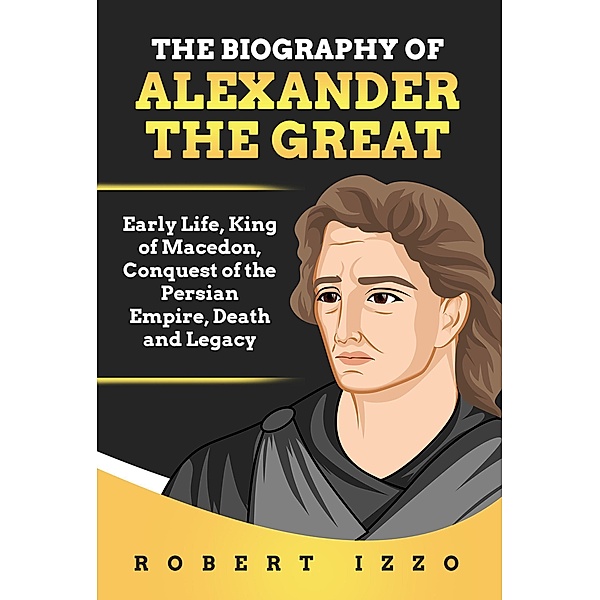 The Biography of Alexander The Great: Early Life, King of Macedon, Conquest of the Persian Empire, Death and Legacy, Robert Izzo