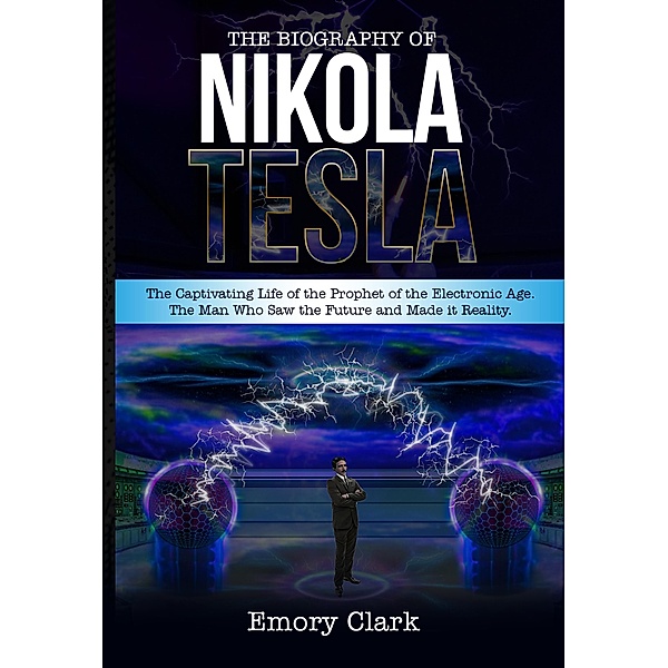 The Biography of Nikola Tesla : The Captivating Life of the Prophet of the Electronic Age. The Man Who Saw the Future and Made It Reality., Emory Clark