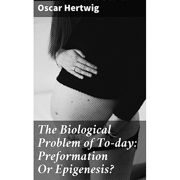 The Biological Problem of To-day: Preformation Or Epigenesis?, Oscar Hertwig
