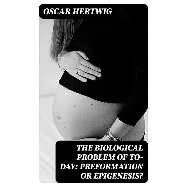 The Biological Problem of To-day: Preformation Or Epigenesis?, Oscar Hertwig