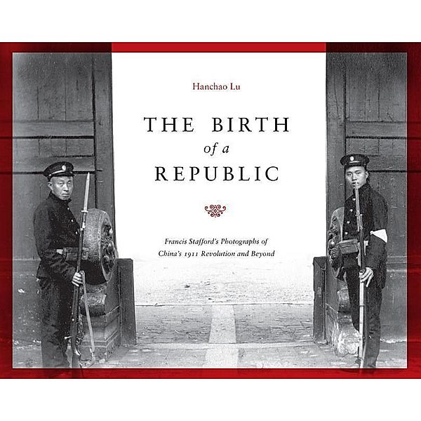 The Birth of a Republic: Francis Stafford's Photographs of China's 1911 Revolution and Beyond, Hanchao Lu