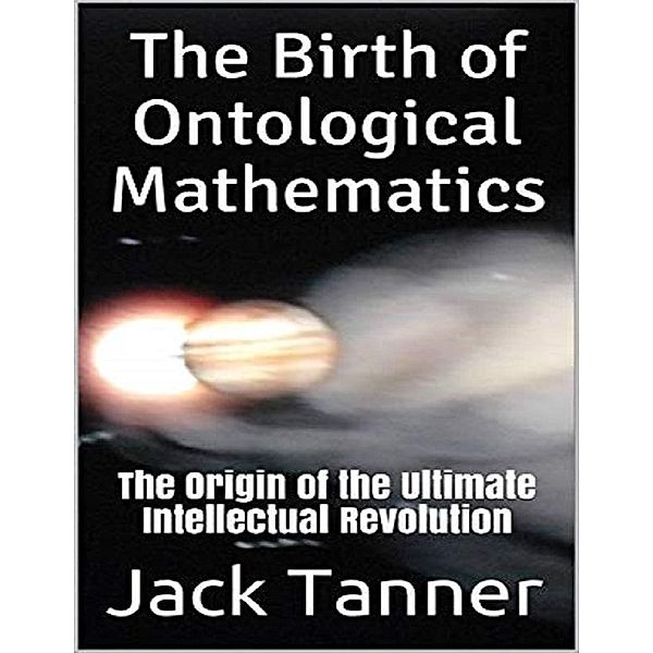 The Birth of Ontological Mathematics: The Origin of the Ultimate Intellectual Revolution, Jack Tanner