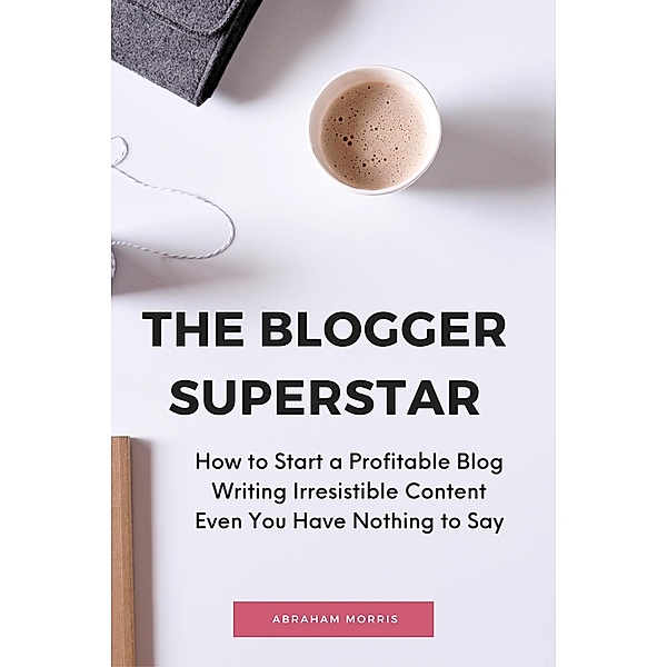 The Blogger Superstar: How to Start a Profitable Blog Writing Irresistible Content Even You Have Nothing to Say, Abraham Morris