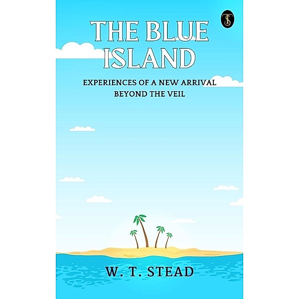 The Blue Island: Experiences of A New Arrival Beyond The Veil, W. T. Stead
