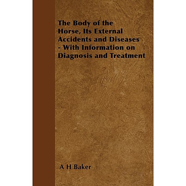 The Body of the Horse, Its External Accidents and Diseases - With Information on Diagnosis and Treatment, A. H. Baker