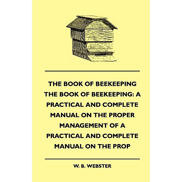 The Book of Bee-keeping: A Practical and Complete Manual on the Proper Management of bees, W. B. Webster