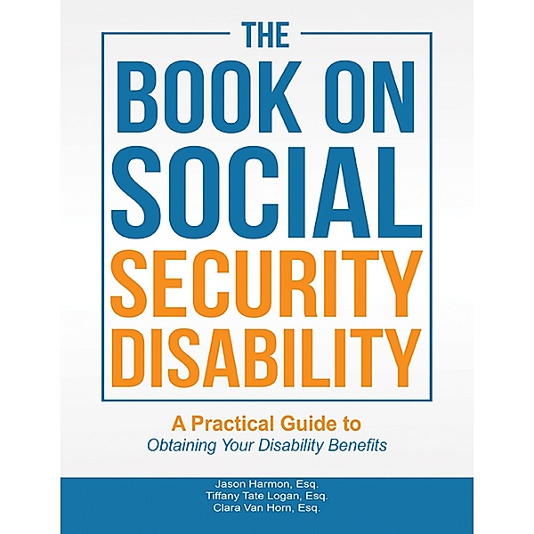 The Book On Social Security Disability: A Practical Guide to Obtaining Your Disability Benefits, Jason Harmon Esq., Tiffany Tate Logan Esq., Clara van Horn Esq.