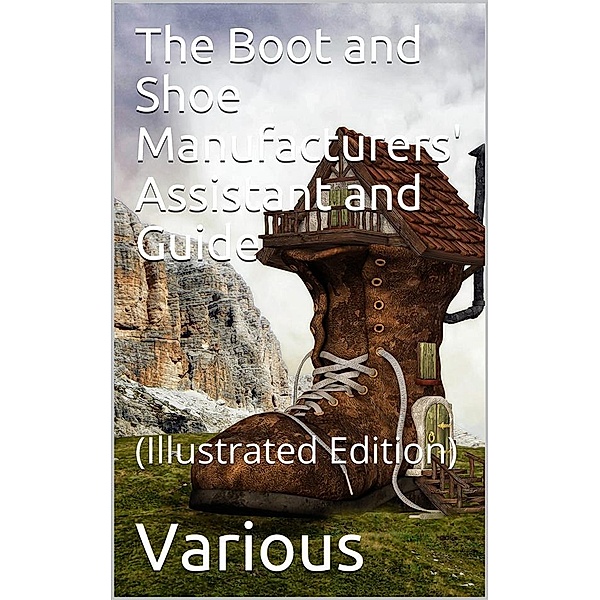 The Boot and Shoe Manufacturers' Assistant and Guide. / Containing a Brief History of the Trade. History of / India-rubber and Gutta-percha, And Their Application to / the Manufacture of Boots and Shoes. Full Instructions in / the Art, With Diagrams and S, Various