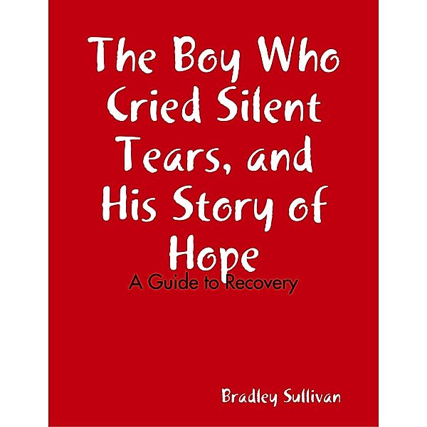 The Boy Who Cried Silent Tears, and His Story of Hope - A Guide to Recovery, Bradley Sullivan