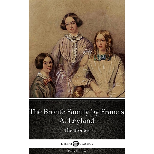 The Brontë Family by Francis A. Leyland (Illustrated) / Delphi Parts Edition (The Brontes) Bd.28, Francis A. Leyland