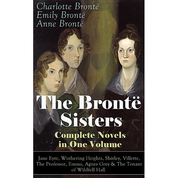 The Brontë Sisters - Complete Novels in One Volume: Jane Eyre, Wuthering Heights, Shirley, Villette, The Professor, Emma, Agnes Grey & The Tenant of Wildfell Hall, Emily Brontë Brontë