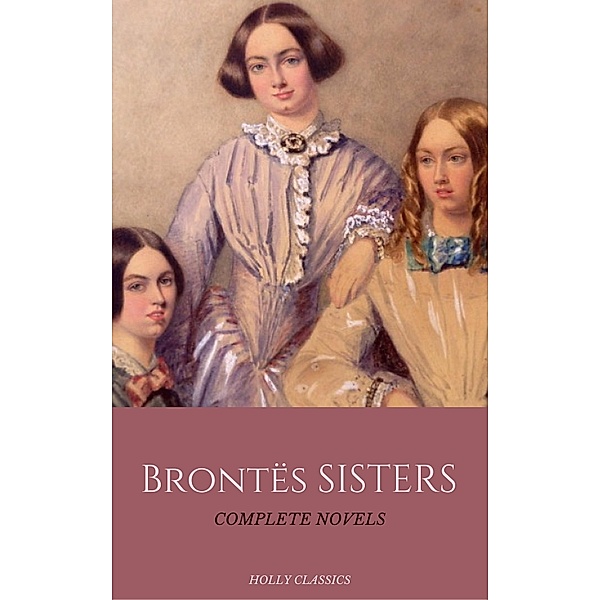The Brontë Sisters: The Complete Masterpiece Collection (Holly Classics), Emily Brontë, Charlotte Bronte, Anne Bronte, Holly Classics