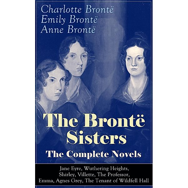 The Brontë Sisters - The Complete Novels: Jane Eyre, Wuthering Heights, Shirley, Villette, The Professor, Emma, Agnes Grey, The Tenant of Wildfell Hall, Charlotte Brontë, Emily Brontë, Anne Brontë