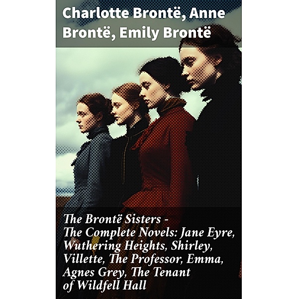 The Brontë Sisters - The Complete Novels: Jane Eyre, Wuthering Heights, Shirley, Villette, The Professor, Emma, Agnes Grey, The Tenant of Wildfell Hall, Charlotte Brontë, Anne Brontë, Emily Brontë