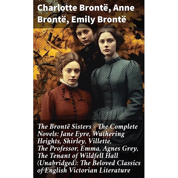 The Brontë Sisters - The Complete Novels: Jane Eyre, Wuthering Heights, Shirley, Villette, The Professor, Emma, Agnes Grey, The Tenant of Wildfell Hall(Unabridged): The Beloved Classics of English Victorian Literature, Charlotte Brontë, Anne Brontë, Emily Brontë