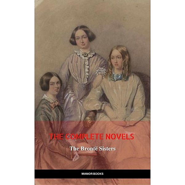 The Brontë Sisters: The Complete Novels (The Greatest Writers of All Time), Charlotte Brontë, Emily Brontë, Anne Brontë, Manor Books