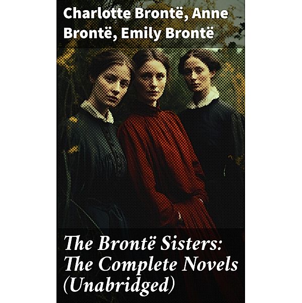 The Brontë Sisters: The Complete Novels (Unabridged), Charlotte Brontë, Anne Brontë, Emily Brontë
