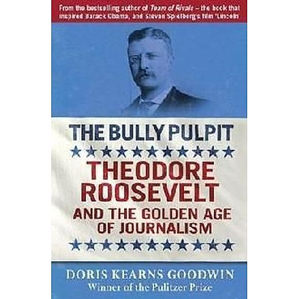 The Bully Pulpit: Theodore Roosevelt and the Golden Age of Journalism, Doris Kearns Goodwin