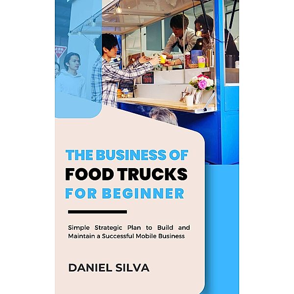 The Business of Food Trucks for Beginner: Simple Strategic Plan to Build and Maintain a Successful Mobile Business, Daniel Silva