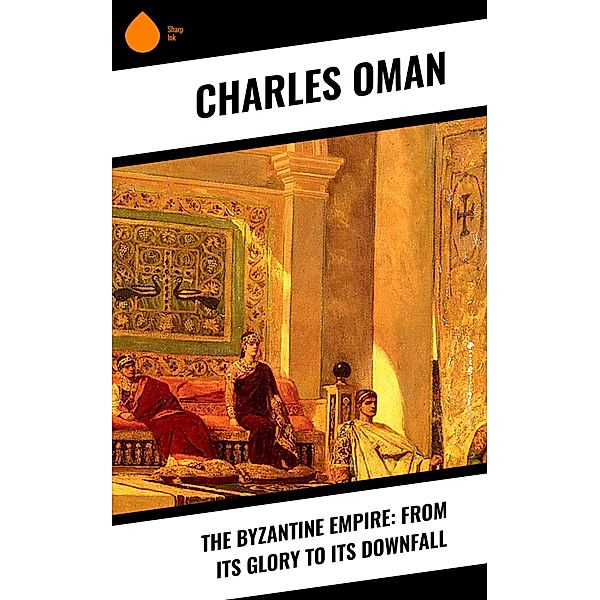 The Byzantine Empire: From Its Glory to Its Downfall, Charles Oman