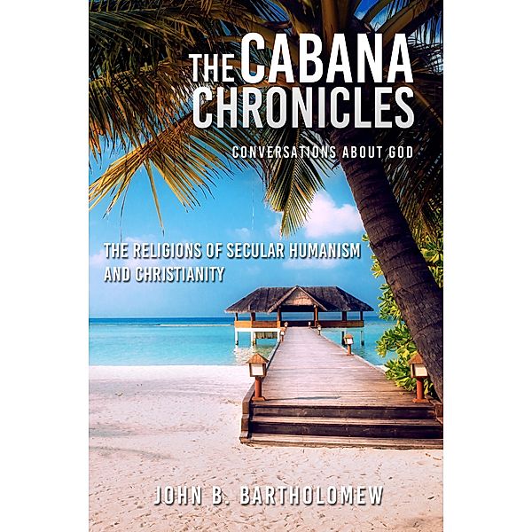 The Cabana Chronicles Conversations About God The Religions of Secular Humanism and Christianity / The Cabana Chronicles, John B. Bartholomew