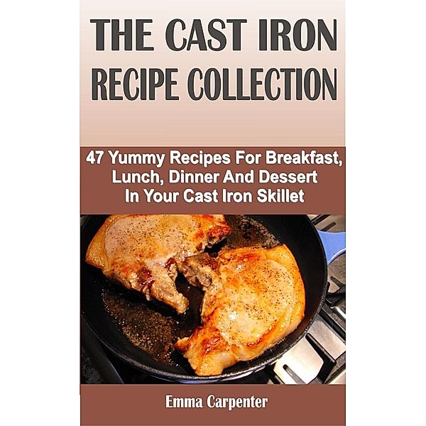 The Cast Iron Recipe Collection: 47 Yummy Recipes For Breakfast, Lunch, Dinner And Dessert In Your Cast Iron Skillet, Emma Carpenter