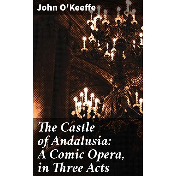 The Castle of Andalusia: A Comic Opera, in Three Acts, John O'Keeffe