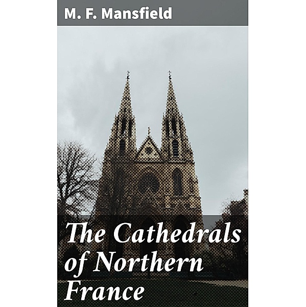 The Cathedrals of Northern France, M. F. Mansfield