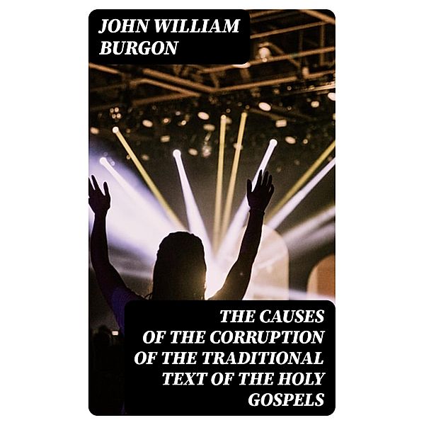 The Causes of the Corruption of the Traditional Text of the Holy Gospels, John William Burgon