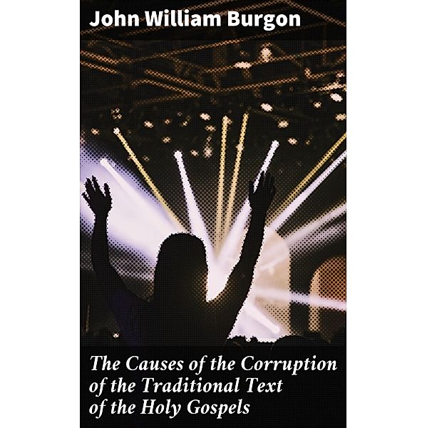 The Causes of the Corruption of the Traditional Text of the Holy Gospels, John William Burgon