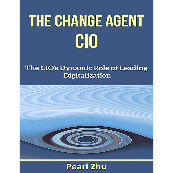 The Change Agent CIO: The CIO's Dynamic Role of Leading Digitalization, Pearl Zhu