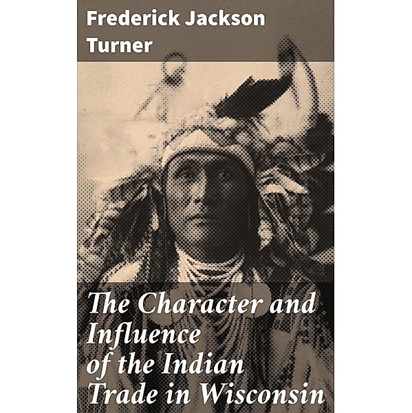 The Character and Influence of the Indian Trade in Wisconsin, Frederick Jackson Turner