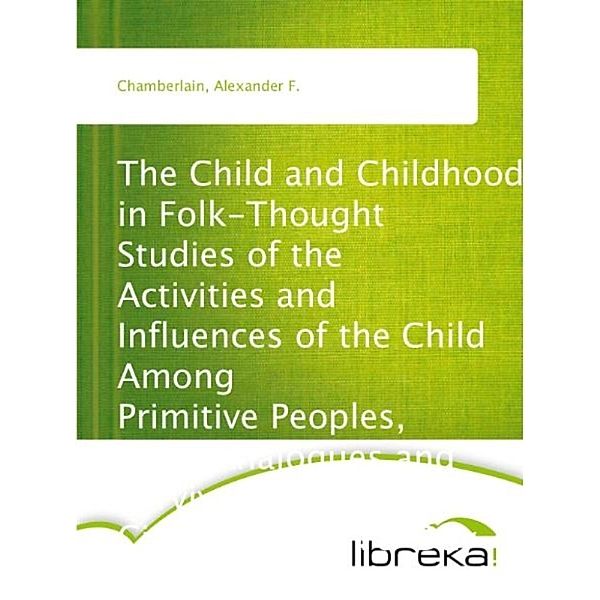 The Child and Childhood in Folk-Thought Studies of the Activities and Influences of the Child Among Primitive Peoples, Their Analogues and Survivals in the Civilization of To-Day, Alexander F. Chamberlain