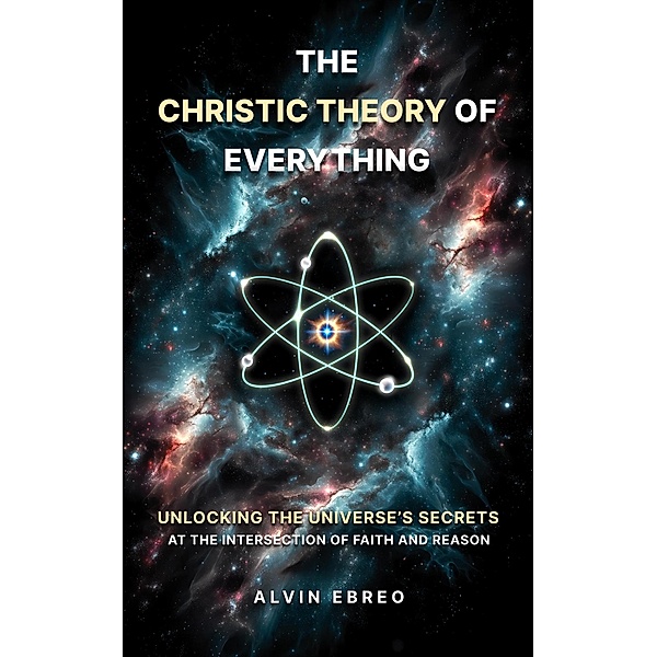 The Christic Theory of Everything: Unlocking The Universe's Secrets at The Intersection of Faith and Reason (The Christic Theory Series, #1) / The Christic Theory Series, Alvin Ebreo