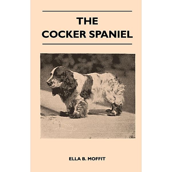 The Cocker Spaniel - Companion, Shooting Dog And Show Dog - Complete Information On History, Development, Characteristics, Standards For Field Trial And Bench With Some Practical Advice On Training, Raising And Handling, Ella B. Moffit