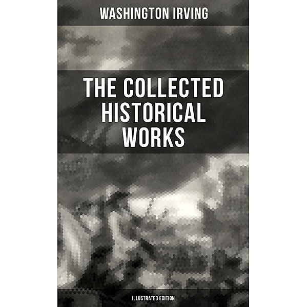 The Collected Historical Works of Washington Irving (Illustrated Edition), Washington Irving