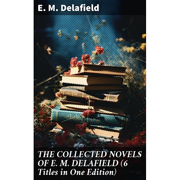 THE COLLECTED NOVELS OF E. M. DELAFIELD (6 Titles in One Edition), E. M. Delafield