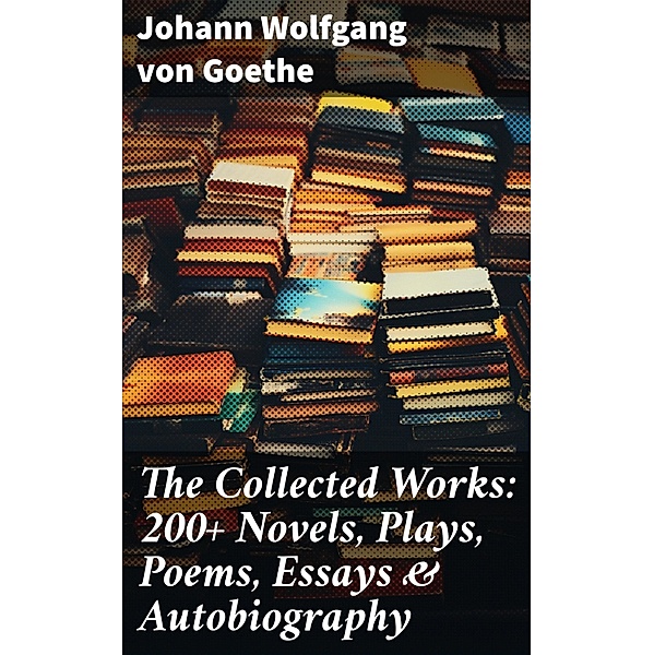 The Collected Works: 200+ Novels, Plays, Poems, Essays & Autobiography, Johann Wolfgang von Goethe