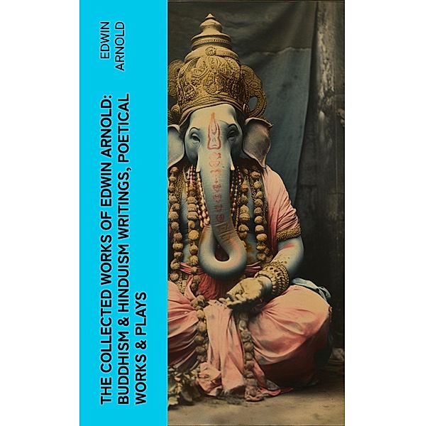 The Collected Works of Edwin Arnold: Buddhism & Hinduism Writings, Poetical Works & Plays, Edwin Arnold