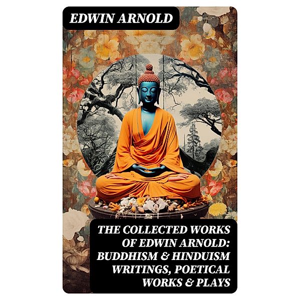 The Collected Works of Edwin Arnold: Buddhism & Hinduism Writings, Poetical Works & Plays, Edwin Arnold